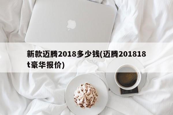 新款迈腾2018多少钱(迈腾201818t豪华报价)
