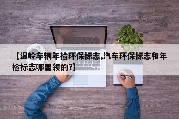 【温岭车辆年检环保标志,汽车环保标志和年检标志哪里领的?】