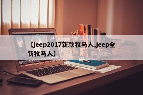 【jeep2017新款牧马人,jeep全新牧马人】