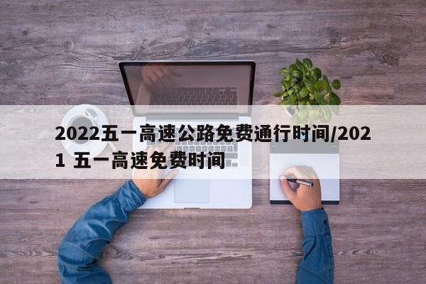 2022五一高速公路免费通行时间/2021 五一高速免费时间
