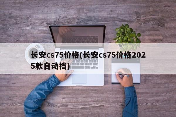 长安cs75价格(长安cs75价格2025款自动挡)