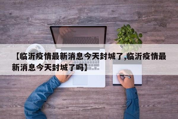 【临沂疫情最新消息今天封城了,临沂疫情最新消息今天封城了吗】