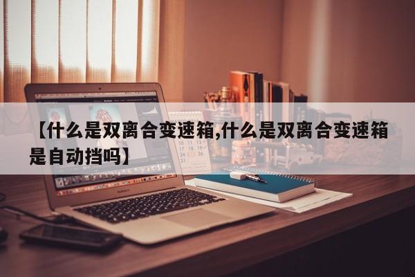 【什么是双离合变速箱,什么是双离合变速箱是自动挡吗】