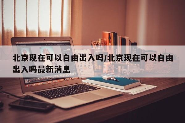 北京现在可以自由出入吗/北京现在可以自由出入吗最新消息