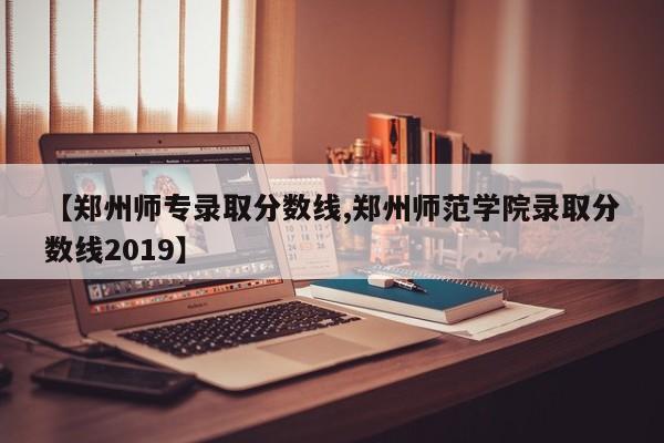【郑州师专录取分数线,郑州师范学院录取分数线2019】