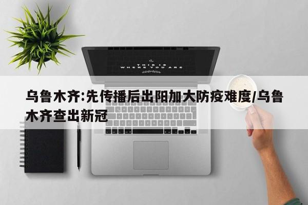 乌鲁木齐:先传播后出阳加大防疫难度/乌鲁木齐查出新冠
