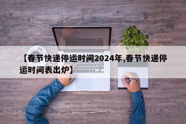 【春节快递停运时间2024年,春节快递停运时间表出炉】