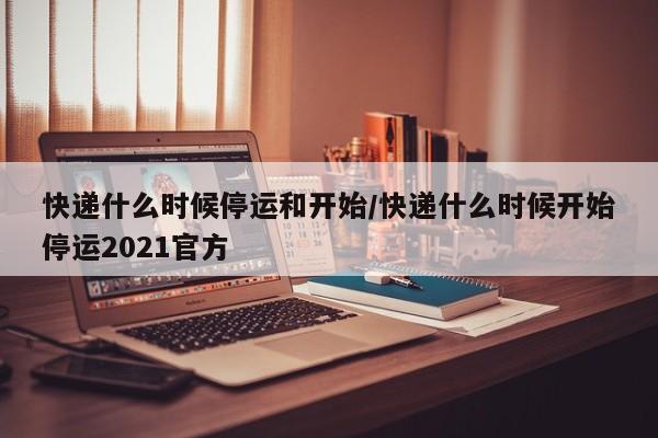 快递什么时候停运和开始/快递什么时候开始停运2021官方