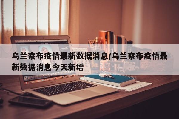 乌兰察布疫情最新数据消息/乌兰察布疫情最新数据消息今天新增