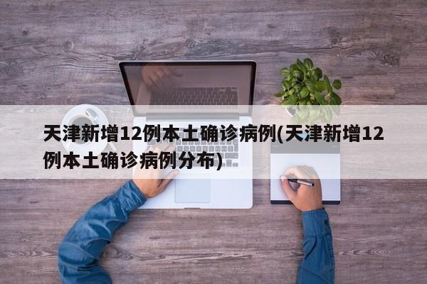 天津新增12例本土确诊病例(天津新增12例本土确诊病例分布)