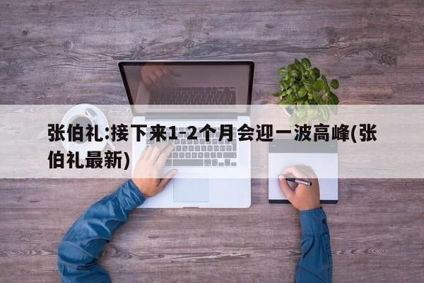 张伯礼:接下来1-2个月会迎一波高峰(张伯礼最新)