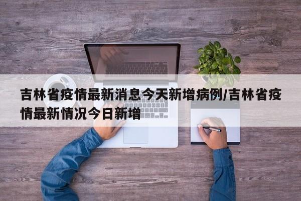 吉林省疫情最新消息今天新增病例/吉林省疫情最新情况今日新增