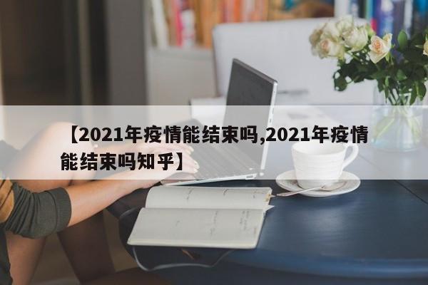 【2021年疫情能结束吗,2021年疫情能结束吗知乎】