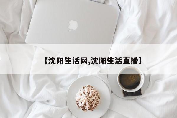 【沈阳生活网,沈阳生活直播】