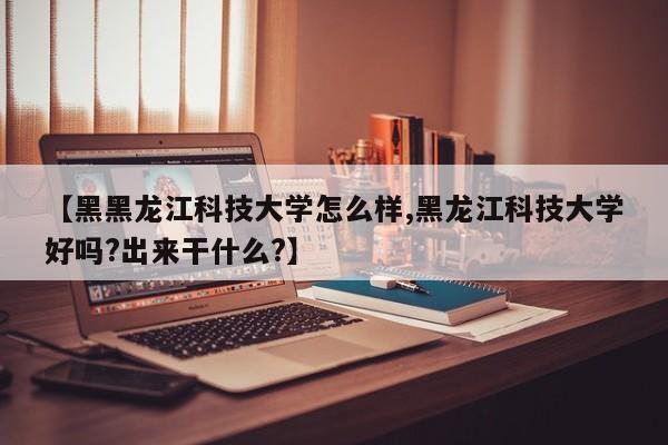 【黑黑龙江科技大学怎么样,黑龙江科技大学好吗?出来干什么?】