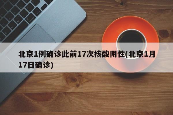 北京1例确诊此前17次核酸阴性(北京1月17日确诊)