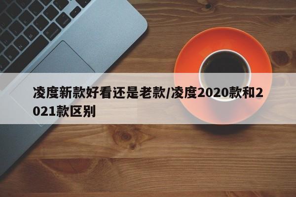 凌度新款好看还是老款/凌度2020款和2021款区别