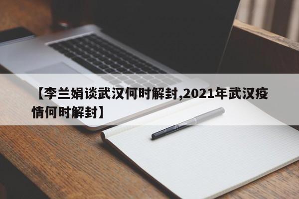 【李兰娟谈武汉何时解封,2021年武汉疫情何时解封】