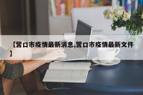 【营口市疫情最新消息,营口市疫情最新文件】