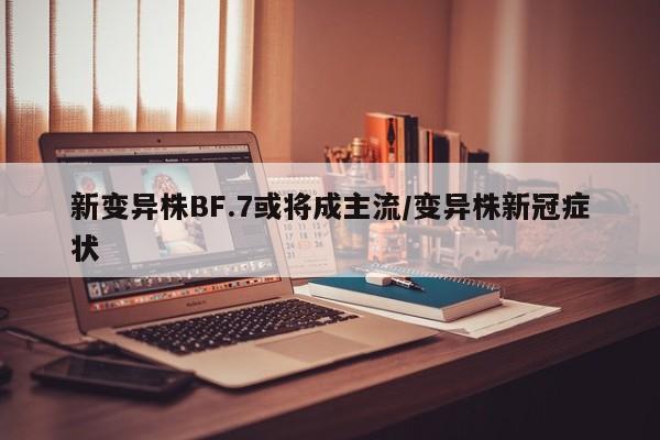 新变异株BF.7或将成主流/变异株新冠症状