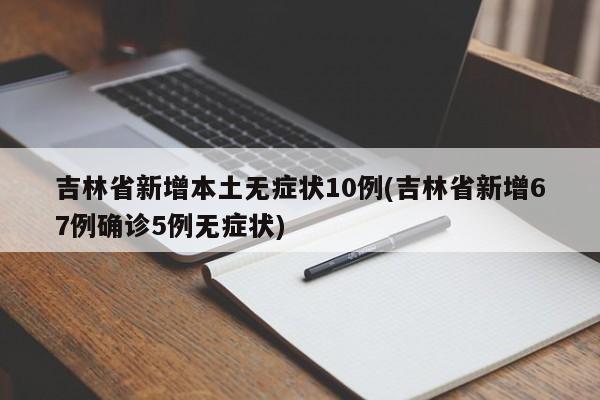 吉林省新增本土无症状10例(吉林省新增67例确诊5例无症状)